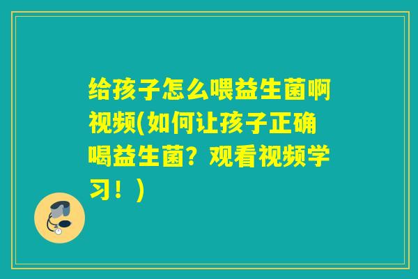 给孩子怎么喂益生菌啊视频(如何让孩子正确喝益生菌？观看视频学习！)