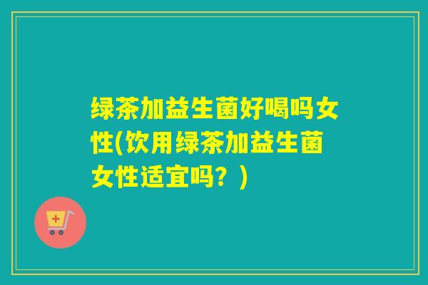 绿茶加益生菌好喝吗女性(饮用绿茶加益生菌女性适宜吗？)