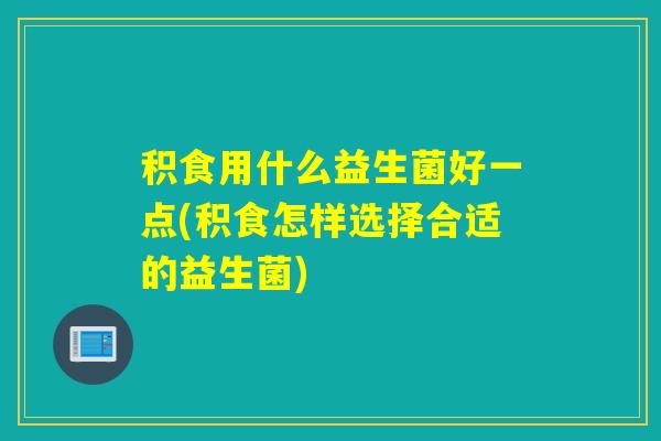 积食用什么益生菌好一点(积食怎样选择合适的益生菌)