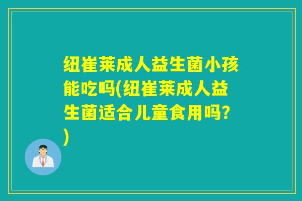 纽崔莱成人益生菌小孩能吃吗(纽崔莱成人益生菌适合儿童食用吗?) 纽崔莱成人益生菌小孩能吃吗(纽崔莱成人益生菌适合儿童食用吗?)