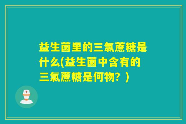 益生菌里的三氯蔗糖是什么(益生菌中含有的三氯蔗糖是何物？)