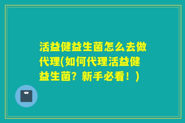 活益健益生菌怎么去做代理(如何代理活益健益生菌？新手必看！)