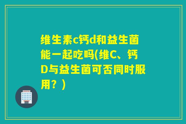 维生素c钙d和益生菌能一起吃吗(维C、钙D与益生菌可否同时服用?) 维生素c钙d和益生菌能一起吃吗(维C、钙D与益生菌可否同时服用?)