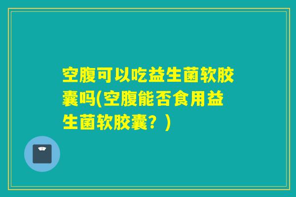 空腹可以吃益生菌软胶囊吗(空腹能否食用益生菌软胶囊?) 空腹可以吃益生菌软胶囊吗(空腹能否食用益生菌软胶囊?)