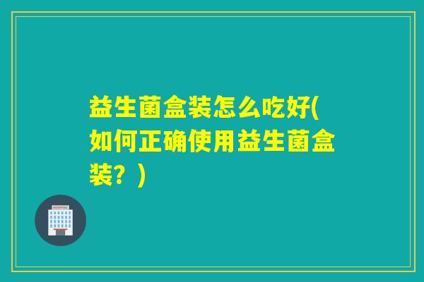 益生菌盒装怎么吃好(如何正确使用益生菌盒装?) 益生菌盒装怎么吃好(如何正确使用益生菌盒装?)