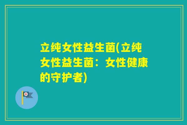 立纯女性益生菌(立纯女性益生菌:女性健康的守护者) 立纯女性益生菌(立纯女性益生菌:女性健康的守护者)