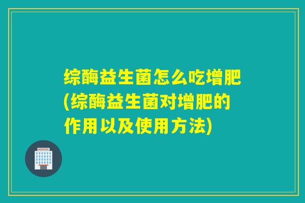 综酶益生菌怎么吃增肥(综酶益生菌对增肥的作用以及使用方法) 综酶益生菌怎么吃增肥(综酶益生菌对增肥的作用以及使用方法)
