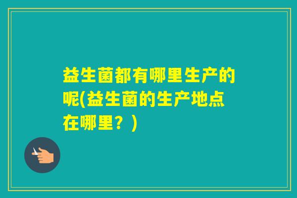 益生菌都有哪里生产的呢(益生菌的生产地点在哪里?) 益生菌都有哪里生产的呢(益生菌的生产地点在哪里?)