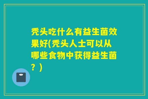 秃头吃什么有益生菌效果好(秃头人士可以从哪些食物中获得益生菌？)