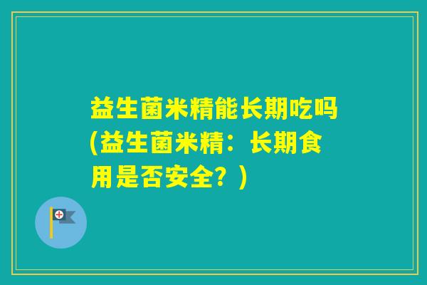 益生菌米精能长期吃吗(益生菌米精:长期食用是否安全?) 益生菌米精能长期吃吗(益生菌米精:长期食用是否安全?)