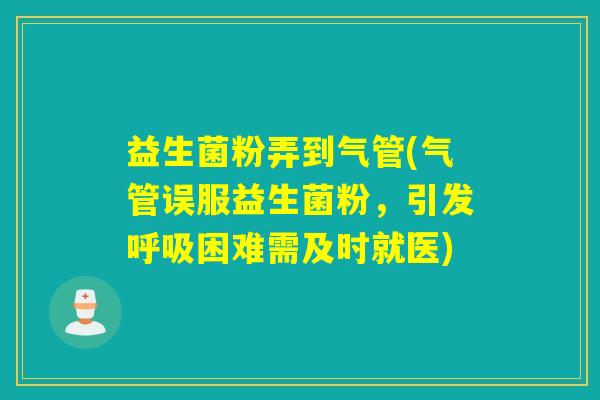 益生菌粉弄到气管(气管误服益生菌粉,引发困难需及时就医) 益生菌粉弄到气管(气管误服益生菌粉,引发困难需及时就医)