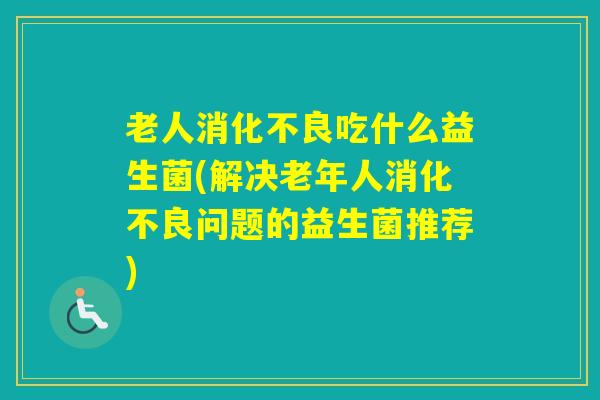 老人吃什么益生菌(解决老年人问题的益生菌推荐) 老人吃什么益生菌(解决老年人问题的益生菌推荐)