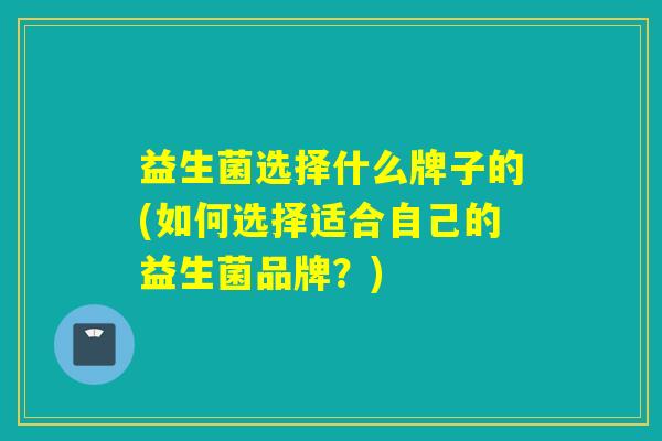 益生菌选择什么牌子的(如何选择适合自己的益生菌品牌？)