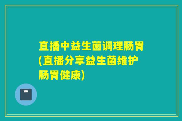 直播中益生菌调理肠胃(直播分享益生菌维护肠胃健康)