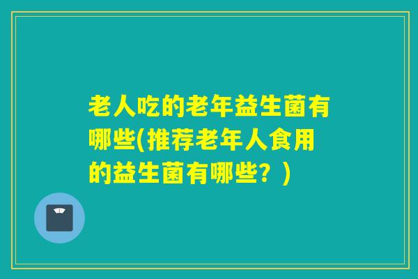 老人吃的老年益生菌有哪些(推荐老年人食用的益生菌有哪些？)