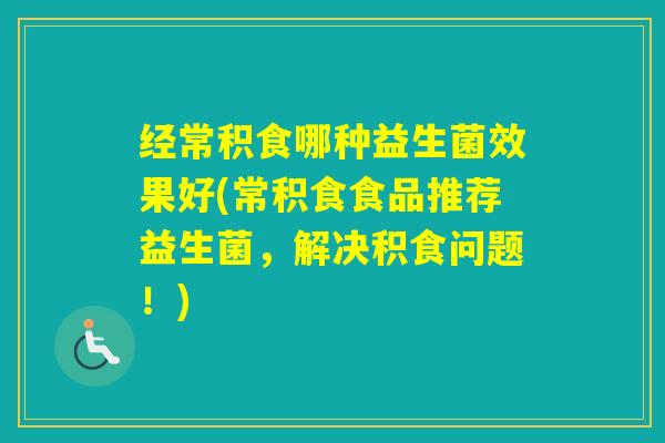 经常积食哪种益生菌效果好(常积食食品推荐益生菌，解决积食问题！)