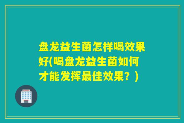 盘龙益生菌怎样喝效果好(喝盘龙益生菌如何才能发挥佳效果？)