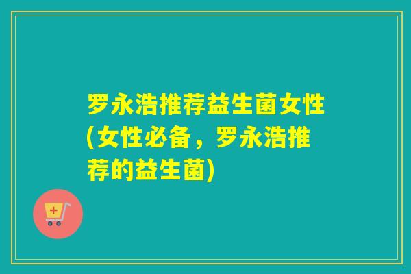 罗永浩推荐益生菌女性(女性必备，罗永浩推荐的益生菌)
