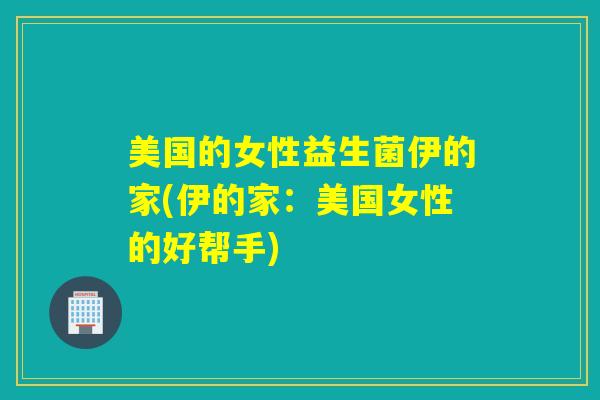 美国的女性益生菌伊的家(伊的家:美国女性的好帮手) 美国的女性益生菌伊的家(伊的家:美国女性的好帮手)