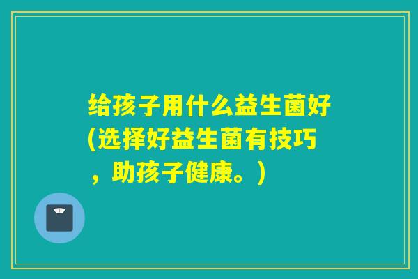 给孩子用什么益生菌好(选择好益生菌有技巧，助孩子健康。)