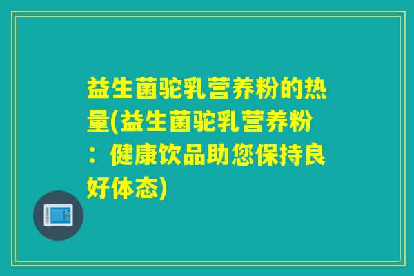 益生菌驼乳营养粉的热量(益生菌驼乳营养粉：健康饮品助您保持良好体态)