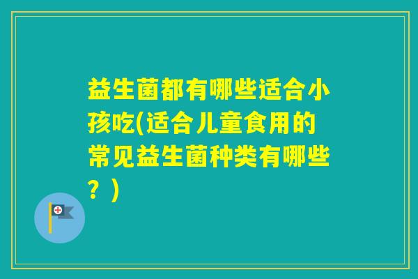 益生菌都有哪些适合小孩吃(适合儿童食用的常见益生菌种类有哪些？)
