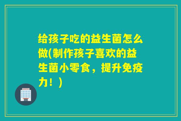 给孩子吃的益生菌怎么做(制作孩子喜欢的益生菌小零食，提升力！)