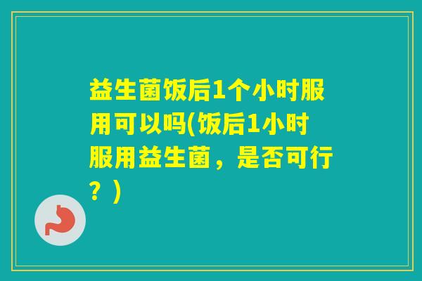 益生菌饭后1个小时服用可以吗(饭后1小时服用益生菌，是否可行？)
