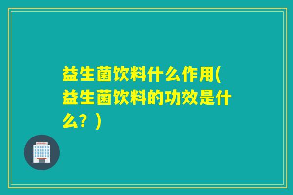 益生菌饮料什么作用(益生菌饮料的功效是什么？)