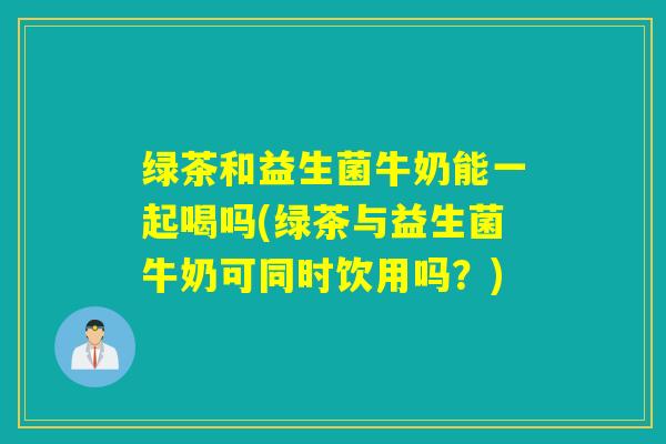 绿茶和益生菌牛奶能一起喝吗(绿茶与益生菌牛奶可同时饮用吗?) 绿茶和益生菌牛奶能一起喝吗(绿茶与益生菌牛奶可同时饮用吗?)