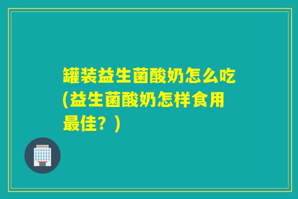 罐装益生菌酸奶怎么吃(益生菌酸奶怎样食用佳？)