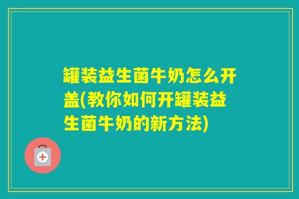 罐装益生菌牛奶怎么开盖(教你如何开罐装益生菌牛奶的新方法)