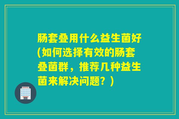 肠套叠用什么益生菌好(如何选择有效的肠套叠菌群，推荐几种益生菌来解决问题？)
