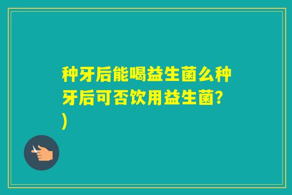 种牙后能喝益生菌么种牙后可否饮用益生菌?) 种牙后能喝益生菌么种牙后可否饮用益生菌?)