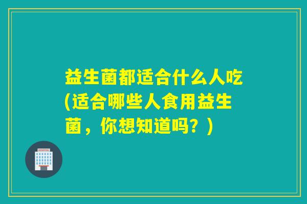 益生菌都适合什么人吃(适合哪些人食用益生菌,你想知道吗?) 益生菌都适合什么人吃(适合哪些人食用益生菌,你想知道吗?)