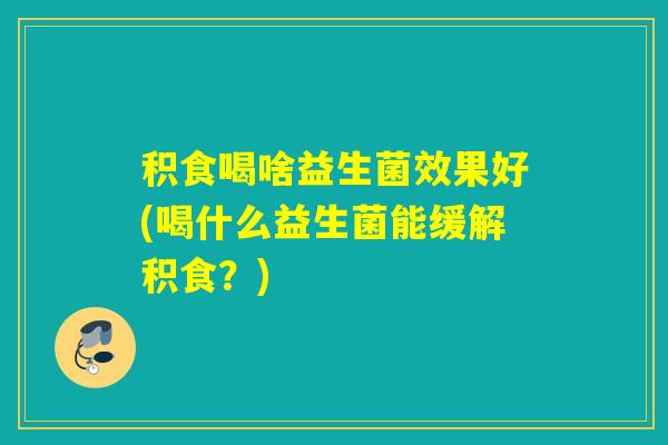 积食喝啥益生菌效果好(喝什么益生菌能缓解积食？)