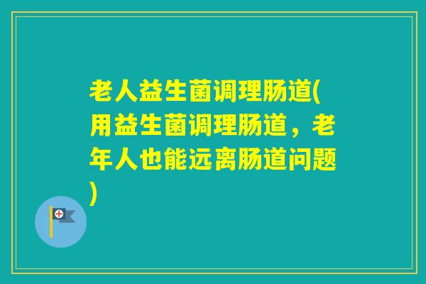 老人益生菌调理肠道(用益生菌调理肠道，老年人也能远离肠道问题)