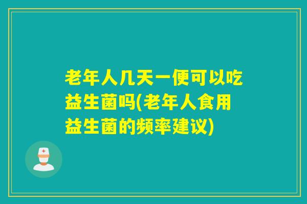 老年人几天一便可以吃益生菌吗(老年人食用益生菌的频率建议) 老年人几天一便可以吃益生菌吗(老年人食用益生菌的频率建议)