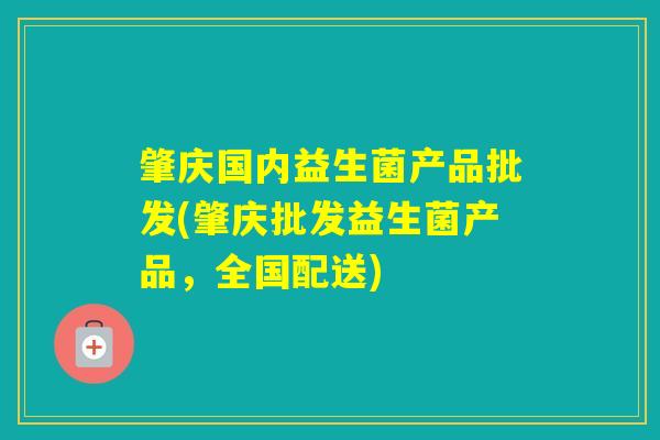 肇庆国内益生菌产品批发(肇庆批发益生菌产品，全国配送)