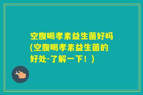 空腹喝孝素益生菌好吗(空腹喝孝素益生菌的好处-了解一下！)