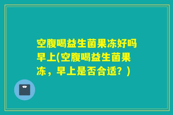 空腹喝益生菌果冻好吗早上(空腹喝益生菌果冻，早上是否合适？)