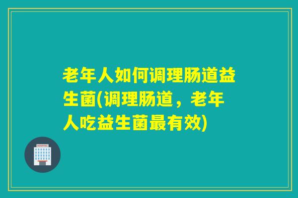 老年人如何调理肠道益生菌(调理肠道，老年人吃益生菌有效)