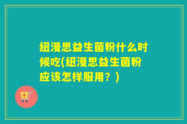 纽漫思益生菌粉什么时候吃(纽漫思益生菌粉应该怎样服用？)