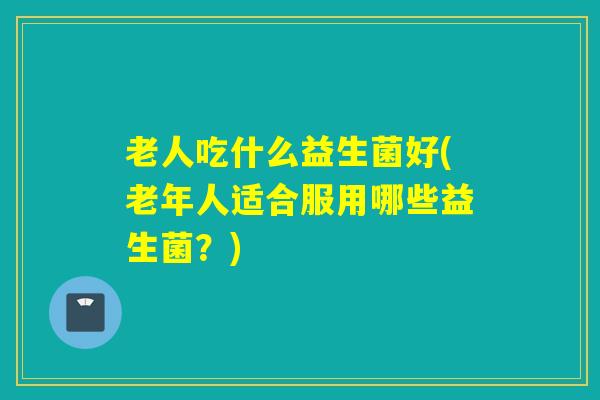 老人吃什么益生菌好(老年人适合服用哪些益生菌？)