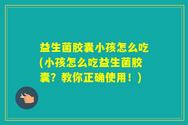 益生菌胶囊小孩怎么吃(小孩怎么吃益生菌胶囊?教你正确使用!) 益生菌胶囊小孩怎么吃(小孩怎么吃益生菌胶囊?教你正确使用!)