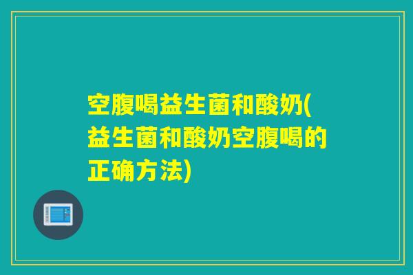 空腹喝益生菌和酸奶(益生菌和酸奶空腹喝的正确方法)
