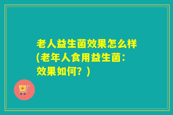 老人益生菌效果怎么样(老年人食用益生菌:效果如何?) 老人益生菌效果怎么样(老年人食用益生菌:效果如何?)