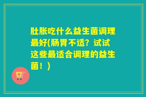 肚胀吃什么益生菌调理好(肠胃不适?试试这些适合调理的益生菌!) 肚胀吃什么益生菌调理好(肠胃不适?试试这些适合调理的益生菌!)