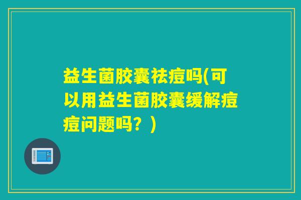 益生菌胶囊祛痘吗(可以用益生菌胶囊缓解痘痘问题吗?) 益生菌胶囊祛痘吗(可以用益生菌胶囊缓解痘痘问题吗?)