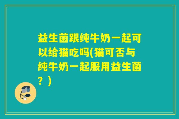 益生菌跟纯牛奶一起可以给猫吃吗(猫可否与纯牛奶一起服用益生菌?) 益生菌跟纯牛奶一起可以给猫吃吗(猫可否与纯牛奶一起服用益生菌?)